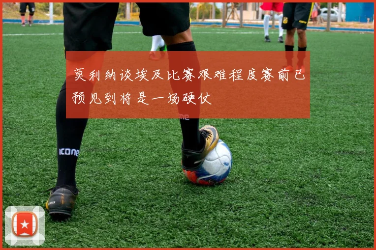 莫利纳谈埃及比赛艰难程度赛前已预见到将是一场硬仗