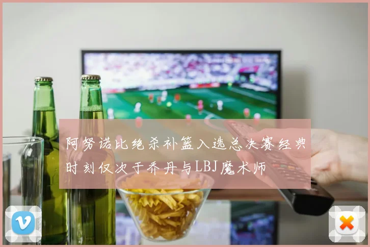 阿努诺比绝杀补篮入选总决赛经典时刻仅次于乔丹与LBJ魔术师