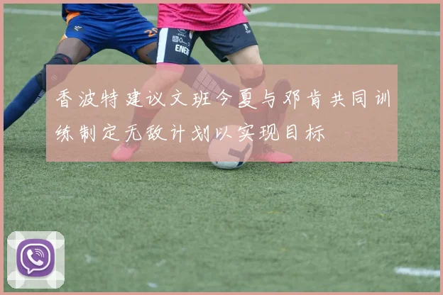 香波特建议文班今夏与邓肯共同训练制定无敌计划以实现目标