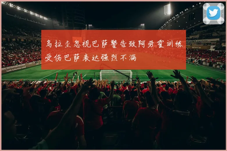 乌拉圭忽视巴萨警告致阿劳霍训练受伤巴萨表达强烈不满