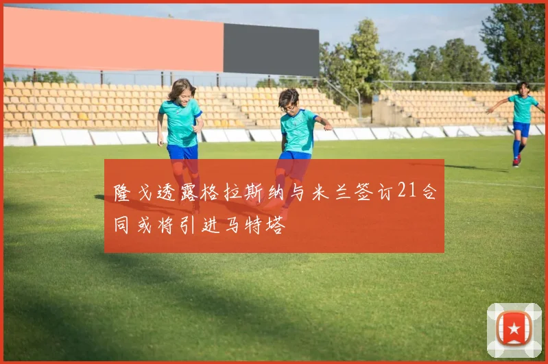 隆戈透露格拉斯纳与米兰签订21合同或将引进马特塔